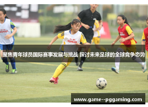 聚焦青年球员国际赛事发展与挑战 探讨未来足球的全球竞争态势