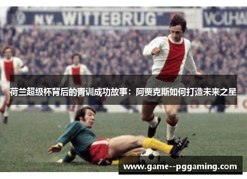 荷兰超级杯背后的青训成功故事：阿贾克斯如何打造未来之星