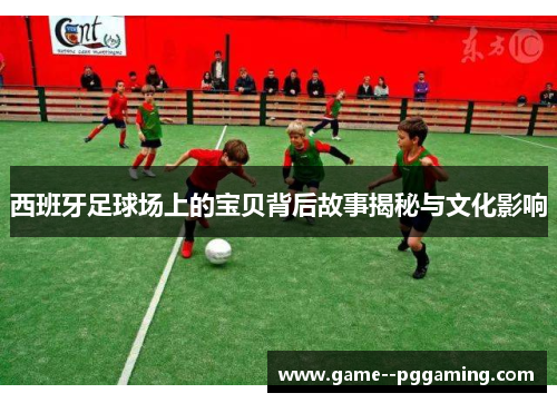 西班牙足球场上的宝贝背后故事揭秘与文化影响