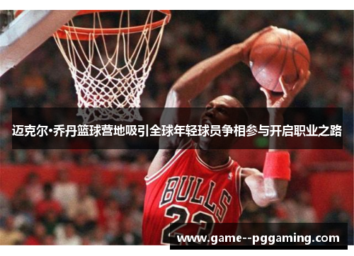 迈克尔·乔丹篮球营地吸引全球年轻球员争相参与开启职业之路 迈克尔·乔丹篮球营地吸引全球年轻球员争相参与开启职业之路