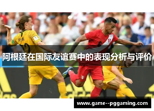 阿根廷在国际友谊赛中的表现分析与评价 阿根廷在国际友谊赛中的表现分析与评价