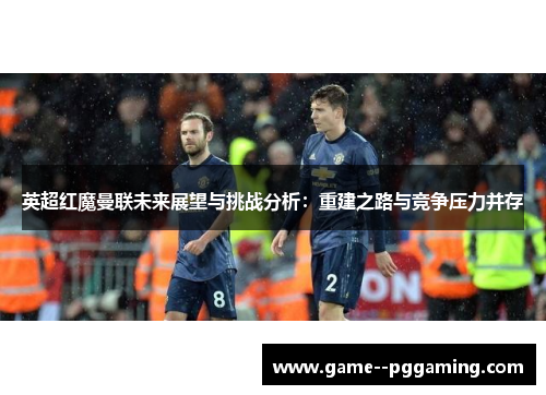 英超红魔曼联未来展望与挑战分析:重建之路与竞争压力并存 英超红魔曼联未来展望与挑战分析:重建之路与竞争压力并存