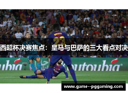 西超杯决赛焦点：皇马与巴萨的三大看点对决