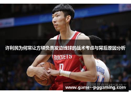 许利民为何常让方硕负责发边线球的战术考虑与背后原因分析 许利民为何常让方硕负责发边线球的战术考虑与背后原因分析
