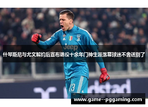 什琴斯尼与尤文解约后宣布退役十余年门神生涯落幕球迷不舍送别了 什琴斯尼与尤文解约后宣布退役十余年门神生涯落幕球迷不舍送别了