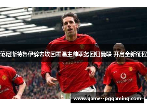 范尼斯特鲁伊辞去埃因霍温主帅职务回归曼联 开启全新征程