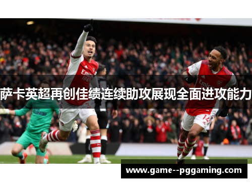 萨卡英超再创佳绩连续助攻展现全面进攻能力