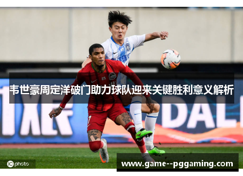 韦世豪周定洋破门助力球队迎来关键胜利意义解析