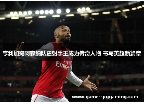 亨利加冕阿森纳队史射手王成为传奇人物 书写英超新篇章