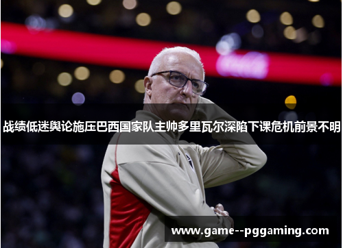 战绩低迷舆论施压巴西国家队主帅多里瓦尔深陷下课危机前景不明 战绩低迷舆论施压巴西国家队主帅多里瓦尔深陷下课危机前景不明